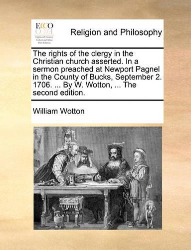 The Rights of the Clergy in the Christian Church Asserted. in a Sermon Preached at Newport Pagnel in the County of Bucks, September 2. 1706. ... by W. Wotton, ... the Second Edition.