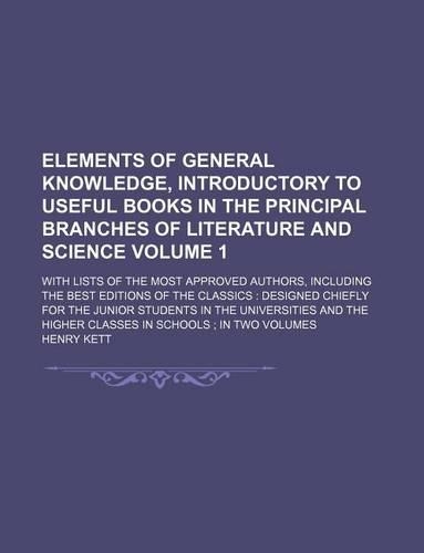 Elements of General Knowledge, Introductory to Useful Books in the Principal Branches of Literature and Science Volume 1; With Lists of the Most Approved Authors, Including the Best Editions of the Classics Designed Chiefly for the Junior Students 