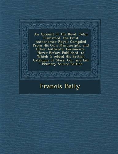 An Account of the Revd. John Flamsteed, the First Astronomer-Royal: Compiled from His Own Manuscripts, and Other Authentic Documents, Never Before Published. to Which Is Added His British Catalogue of Stars, Cor. and