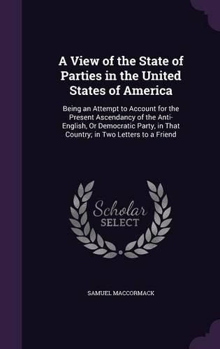 A View of the State of Parties in the United States of America: Being an Attempt to Account for the Present Ascendancy of the Anti-English, Or Democratic Party, in That Country; in Two Letters to a Friend
