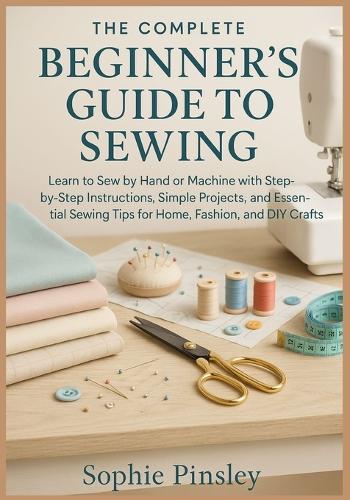 The Complete Beginner's Guide to Sewing: Learn to Sew by Hand or Machine with Step-by-Step Instructions, Simple Projects, and Essential Sewing Tips for Home, Fashion, and DIY Crafts