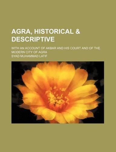 Agra, Historical & Descriptive; With an Account of Akbar and His Court and of the Modern City of Agra