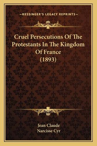 Cruel Persecutions Of The Protestants In The Kingdom Of France (1893)