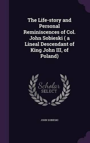 The Life-story and Personal Reminiscences of Col. John Sobieski ( a Lineal Descendant of King John III, of Poland)