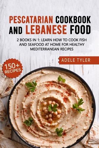 Lebanese Cookbook And Pescatarian Diet: 2 Books In 1: Over 150 Easy Recipes For Preparing Fish Seafood And Traditional Food From Lebanon