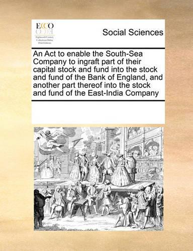 An ACT to Enable the South-Sea Company to Ingraft Part of Their Capital Stock and Fund Into the Stock and Fund of the Bank of England, and Another Part Thereof Into the Stock and Fund of the East-India Company