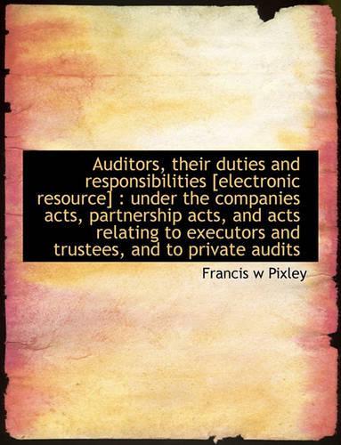 Auditors, Their Duties and Responsibilities [Electronic Resource]: Under the Companies Acts, Partnership Acts, and Acts Relating to Executors and Trustees, and to Private Audits