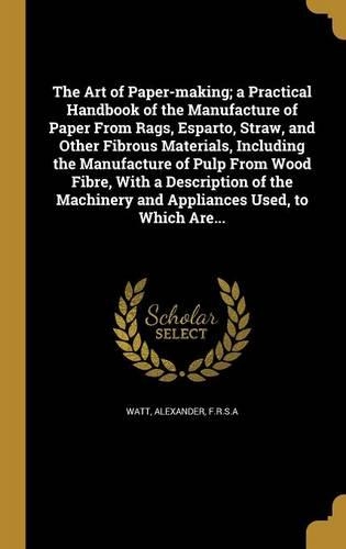 The Art of Paper-making; a Practical Handbook of the Manufacture of Paper From Rags, Esparto, Straw, and Other Fibrous Materials, Including the Manufacture of Pulp From Wood Fibre, With a Description of the Machinery and Appliances Used, to Which A