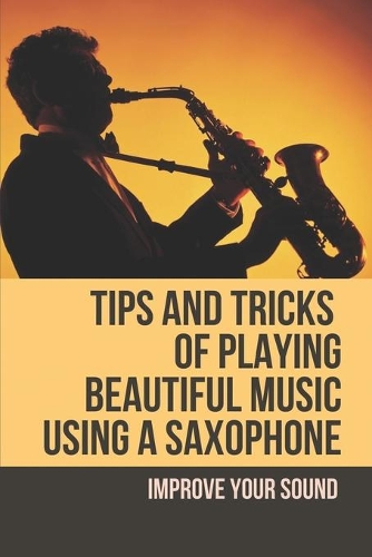 Tips And Tricks Of Playing Beautiful Music Using A Saxophone: Improve Your Sound: Become A Smooth Saxophone Player