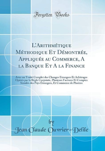 LArithmétique Méthodique Et Démontrée, Appliquée au Commerce, A la Banque Et A la Finance: Avec un Traité Complet des Changes Étrangers Et Arbitrages Opérés par la Règle Conjointe, Plusieurs Factures Et Comptes Simulés des Pays Étrangers, Et Commer