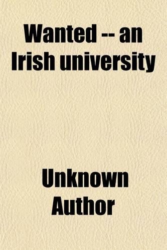 Wanted -- An Irish University; Also Essays on University and Kindred Subjects