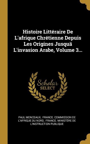 Histoire Littéraire De L'afrique Chrétienne Depuis Les Origines Jusquä L'invasion Arabe, Volume 3...