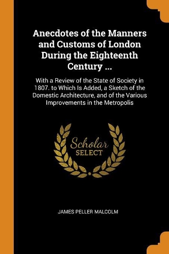 Anecdotes of the Manners and Customs of London During the Eighteenth Century ...: With a Review of the State of Society in 1807. to Which Is Added, a Sketch of the Domestic Architecture, and of the Various Improvements in the Metr
