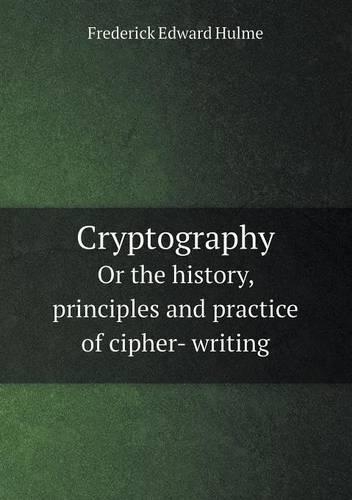 Cryptography or the History, Principles and Practice of Cipher- Writing