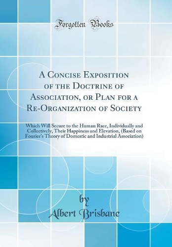 A Concise Exposition of the Doctrine of Association, or Plan for a Re-Organization of Society: Which Will Secure to the Human Race, Individually and Collectively, Their Happiness and Elevation, (Based on Fouriers Theory of Domestic and Industrial A