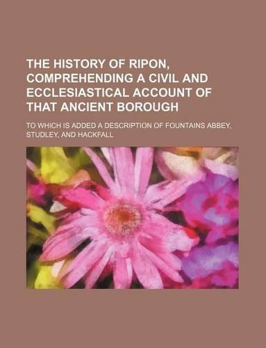 The History of Ripon, Comprehending a Civil and Ecclesiastical Account of That Ancient Borough; To Which Is Added a Description of Fountains Abbey, Studley, and Hackfall