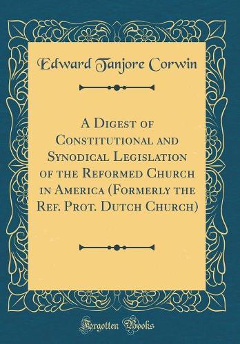 A Digest of Constitutional and Synodical Legislation of the Reformed Church in America (Formerly the Ref. Prot. Dutch Church) (Classic Reprint)