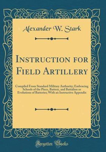 Instruction for Field Artillery: Compiled From Standard Military Authority; Embracing Schools of the Piece, Battery, and Battalion or Evolutions of Batteries; With an Instructive Appendix (Classic Reprint)