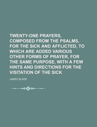 Twenty-One Prayers, Composed from the Psalms, for the Sick and Afflicted, to Which Are Added Various Other Forms of Prayer, for the Same Purpose, with a Few Hints and Directions for the Visitation of the Sick