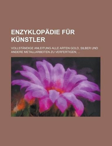 Enzyklopadie Fur Kunstler; Vollstandige Anleitung Alle Arten Gold, Silber Und Andere Metallarbeiten Zu Verfertigen, ...