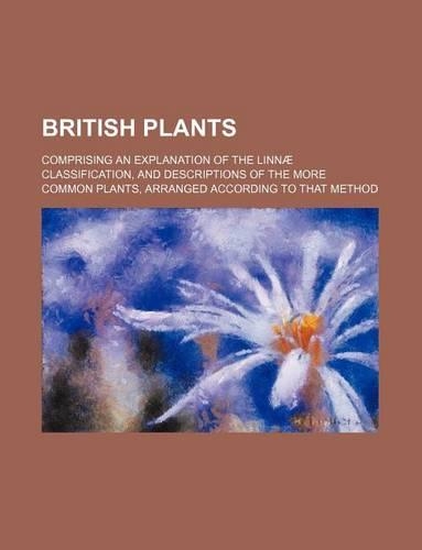 British Plants; Comprising an Explanation of the Linnae Classification, and Descriptions of the More Common Plants, Arranged According to That Method
