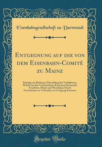 Entgegnung auf die von dem Eisenbahn-Comité zu Mainz: Beiträge zur Richtigen Darstellung der Verhältnisse, Welche bei den Verschiedenen Projecten Darmstadt, Frankfurt, Mainz und Wiesbaden Durch Eisenbahnen zu Verbinden, in Erwägung Kommen