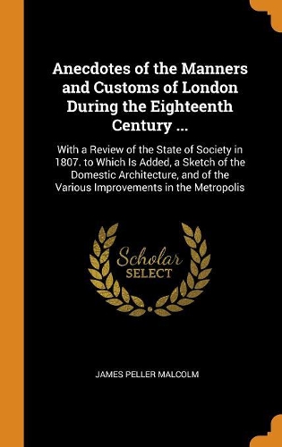 Anecdotes of the Manners and Customs of London During the Eighteenth Century ...: With a Review of the State of Society in 1807. to Which Is Added, a Sketch of the Domestic Architecture, and of the Various Improvements in the Metr