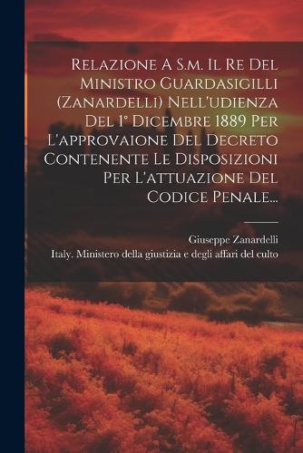 Relazione A S.m. Il Re Del Ministro Guardasigilli (zanardelli) Nell'udienza Del 1° Dicembre 1889 Per L'approvaione Del Decreto Contenente Le Disposizioni Per L'attuazione Del Codice Penale...