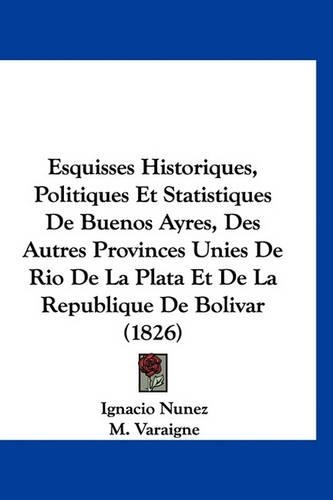 Esquisses Historiques, Politiques Et Statistiques de Buenos Ayres, Des Autres Provinces Unies de Rio de La Plata Et de La Republique de Bolivar (1826)