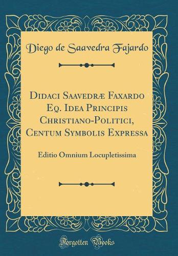 Didaci Saavedræ Faxardo Eq. Idea Principis Christiano-Politici, Centum Symbolis Expressa: Editio Omnium Locupletissima (Classic Reprint)