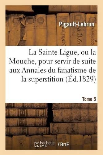 La Sainte Ligue, Ou La Mouche, Pour Servir de Suite Aux Annales Du Fanatisme, Tome 5: de la Superstition Et de l'Hypocrisie(Litterature)