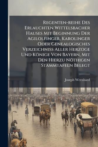 Regenten-reihe Des Erlauchten Wittelsbacher Hauses Mit Beginnung Der Agilolfinger, Karolinger Oder Genealogisches Verzeichniss Aller Herzoge Und Könige Von Bayern, Mit Den Hierzu Nöthigen Stammtafeln Belegt