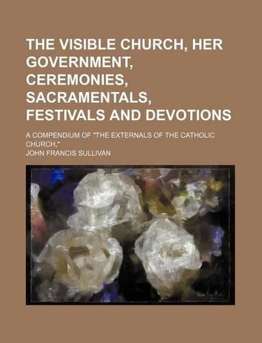 The Visible Church, Her Government, Ceremonies, Sacramentals, Festivals and Devotions; A Compendium of the Externals of the Catholic Church,