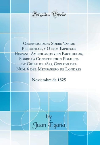 Observaciones Sobre Varios Periodicos, y Otros Impresos Hispano-Americanos y en Particular, Sobre la Constitucion Polilica de Chile de 1823 Copiado del Num. 6 del Mensagero de Londres: Noviembre de 1825 (Classic Reprint)