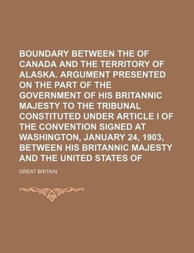 Boundary Between the Dominion of Canada and the Territory of Alaska. Argument Presented on the Part of the Government of His Britannic Majesty to the Tribunal Constituted Under Article I of the Convention Signed at Washington, January 24, 1903, Bet
