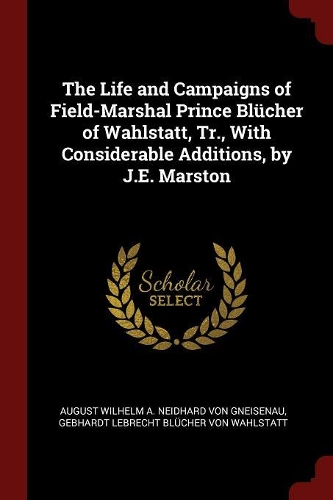 The Life and Campaigns of Field-Marshal Prince Blücher of Wahlstatt, Tr., with Considerable Additions, by J.E. Marston