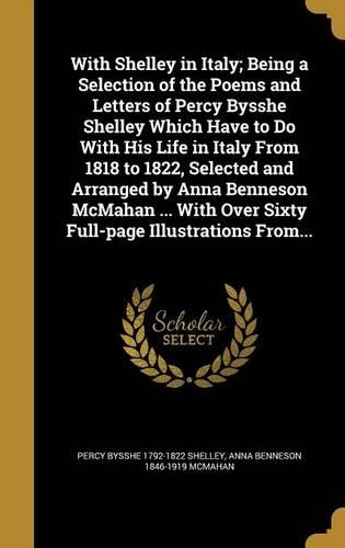 With Shelley in Italy; Being a Selection of the Poems and Letters of Percy Bysshe Shelley Which Have to Do with His Life in Italy from 1818 to 1822, Selected and Arranged by Anna Benneson McMahan ... with Over Sixty Full-Page Illustrations From...