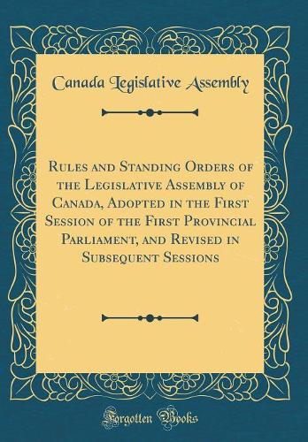 Rules and Standing Orders of the Legislative Assembly of Canada, Adopted in the First Session of the First Provincial Parliament, and Revised in Subsequent Sessions (Classic Reprint)