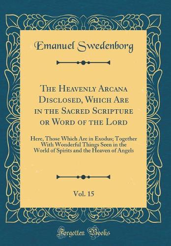 The Heavenly Arcana Disclosed, Which Are in the Sacred Scripture or Word of the Lord, Vol. 15: Here, Those Which Are in Exodus; Together With Wonderful Things Seen in the World of Spirits and the Heaven of Angels (Classic Reprint)
