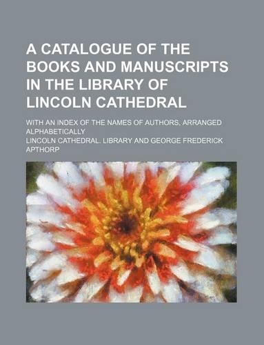 A Catalogue of the Books and Manuscripts in the Library of Lincoln Cathedral; With an Index of the Names of Authors, Arranged Alphabetically