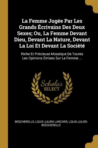 La Femme Jugée Par Les Grands Écrivains Des Deux Sexes; Ou, La Femme Devant Dieu, Devant La Nature, Devant La Loi Et Devant La Société: Riche Et Précieuse Mosaïque De Toutes Les Opinions Émises Sur La Femme ...