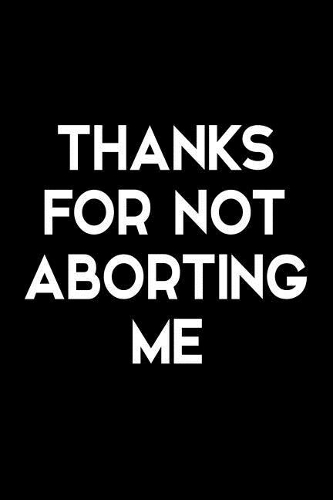 Thanks for Not Aborting Me: Funny Blank Lined Novelty Notebook - Gag Gift for Father's Day or Mother's Day - Alternative Greeting Card for Mom or Dad - Size 6x9