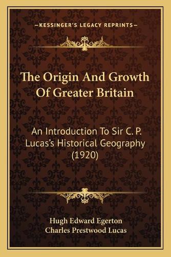 The Origin And Growth Of Greater Britain: An Introduction To Sir C. P. Lucas's Historical Geography (1920)