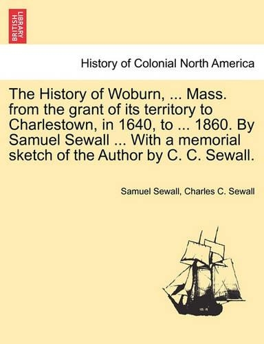 The History of Woburn, ... Mass. from the grant of its territory to Charlestown, in 1640, to ... 1860. By Samuel Sewall ... With a memorial sketch of the Author by C. C. Sewall.