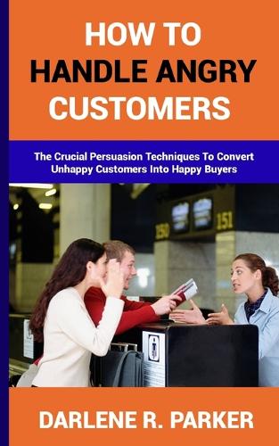 How to Handle Angry Customers: The Crucial Persuasion Techniques To Convert Unhappy Customers Into Happy Buyers