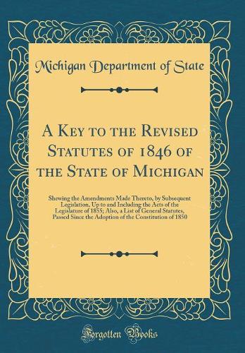A Key to the Revised Statutes of 1846 of the State of Michigan: Shewing the Amendments Made Thereto, by Subsequent Legislation, Up to and Including the Acts of the Legislature of 1855; Also, a List of General Statutes, Passed Since the Adoption of