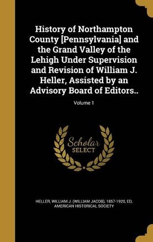 History of Northampton County [Pennsylvania] and the Grand Valley of the Lehigh Under Supervision and Revision of William J. Heller, Assisted by an Advisory Board of Editors..; Volume 1