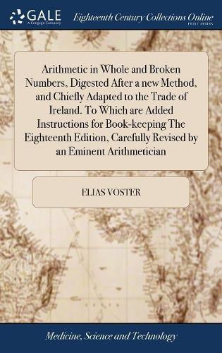 Arithmetic in Whole and Broken Numbers, Digested After a New Method, and Chiefly Adapted to the Trade of Ireland. to Which Are Added Instructions for Book-Keeping the Eighteenth Edition, Carefully Revised by an Eminent Arithmetician