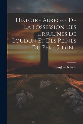 Histoire Abrégée De La Possession Des Ursulines De Loudun Et Des Peines Du Père Surin...
