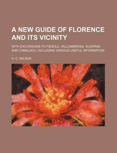 A New Guide of Florence and Its Vicinity; With Excursions to Fiesole, Vallombrosa, Alvernia and Camaldoli, Including Various Useful Information